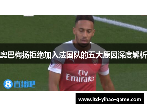 奥巴梅扬拒绝加入法国队的五大原因深度解析 奥巴梅扬拒绝加入法国队的五大原因深度解析
