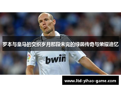 罗本与皇马的交织岁月那段未完的绿茵传奇与荣耀追忆 罗本与皇马的交织岁月那段未完的绿茵传奇与荣耀追忆