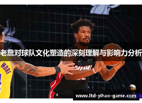 老詹对球队文化塑造的深刻理解与影响力分析 老詹对球队文化塑造的深刻理解与影响力分析