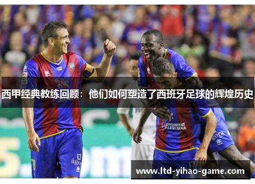 西甲经典教练回顾:他们如何塑造了西班牙足球的辉煌历史 西甲经典教练回顾:他们如何塑造了西班牙足球的辉煌历史