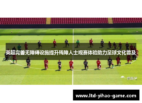 英超完善无障碍设施提升残障人士观赛体验助力足球文化普及